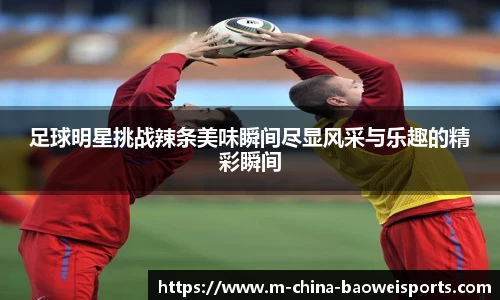 足球明星挑战辣条美味瞬间尽显风采与乐趣的精彩瞬间